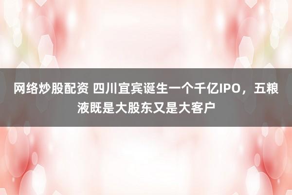 网络炒股配资 四川宜宾诞生一个千亿IPO，五粮液既是大股东又是大客户
