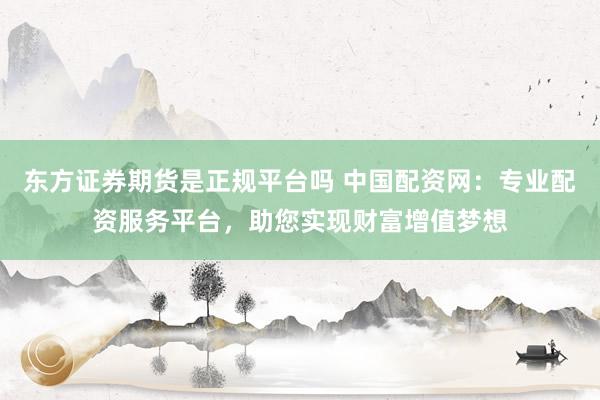 东方证券期货是正规平台吗 中国配资网：专业配资服务平台，助您实现财富增值梦想