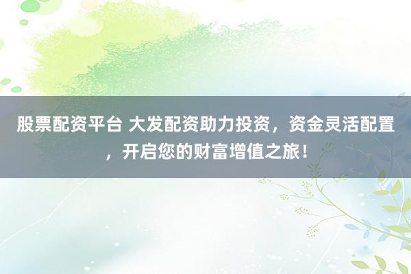 股票配资平台 大发配资助力投资，资金灵活配置，开启您的财富增值之旅！