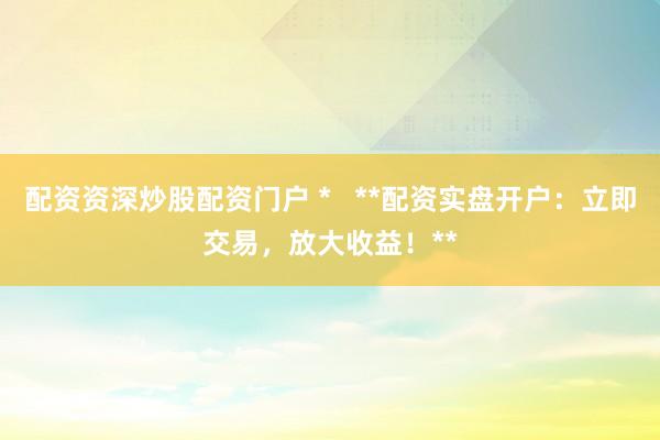 配资资深炒股配资门户 *   **配资实盘开户：立即交易，放大收益！**