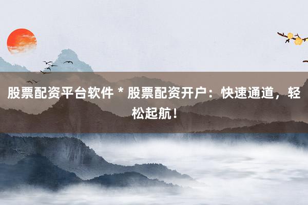 股票配资平台软件 * 股票配资开户：快速通道，轻松起航！