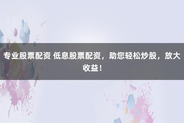 专业股票配资 低息股票配资，助您轻松炒股，放大收益！