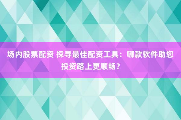场内股票配资 探寻最佳配资工具：哪款软件助您投资路上更顺畅？