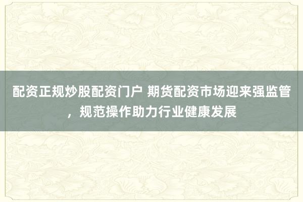 配资正规炒股配资门户 期货配资市场迎来强监管，规范操作助力行业健康发展