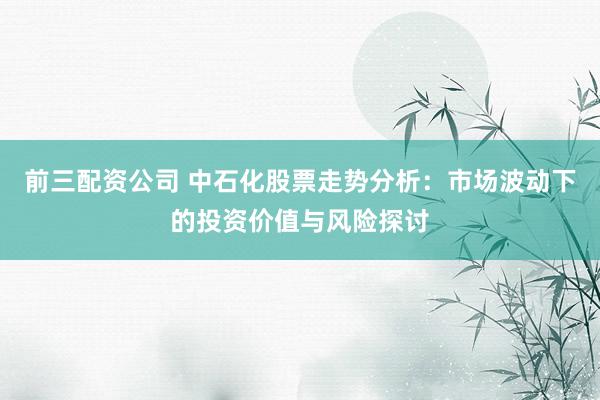 前三配资公司 中石化股票走势分析：市场波动下的投资价值与风险探讨