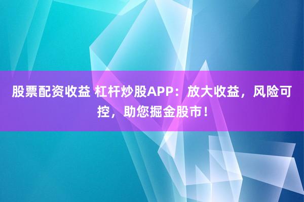 股票配资收益 杠杆炒股APP：放大收益，风险可控，助您掘金股市！