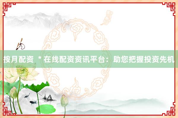 按月配资  * 在线配资资讯平台：助您把握投资先机