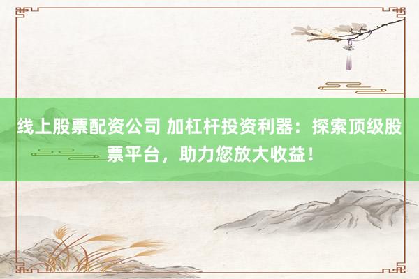 线上股票配资公司 加杠杆投资利器：探索顶级股票平台，助力您放大收益！
