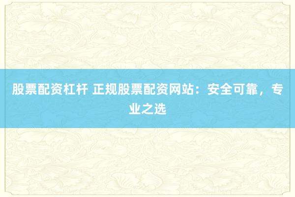 股票配资杠杆 正规股票配资网站：安全可靠，专业之选