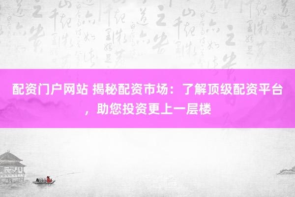 配资门户网站 揭秘配资市场：了解顶级配资平台，助您投资更上一层楼