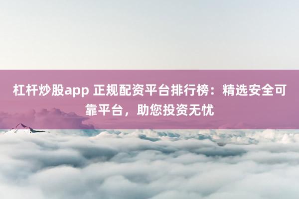 杠杆炒股app 正规配资平台排行榜：精选安全可靠平台，助您投资无忧