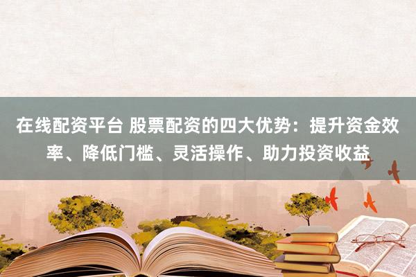 在线配资平台 股票配资的四大优势：提升资金效率、降低门槛、灵活操作、助力投资收益