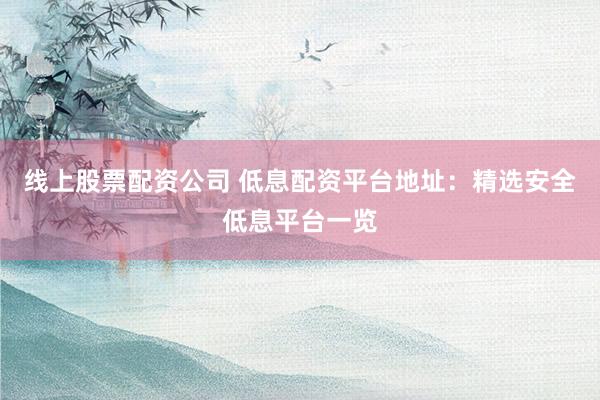 线上股票配资公司 低息配资平台地址：精选安全低息平台一览