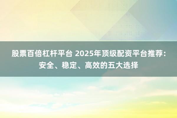 股票百倍杠杆平台 2025年顶级配资平台推荐：安全、稳定、高效的五大选择