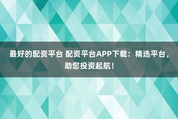 最好的配资平台 配资平台APP下载：精选平台，助您投资起航！