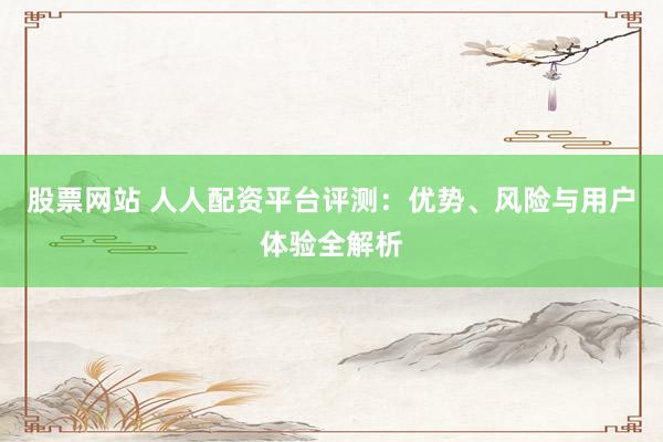 股票网站 人人配资平台评测：优势、风险与用户体验全解析