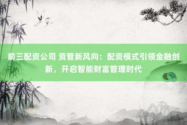 前三配资公司 资管新风向：配资模式引领金融创新，开启智能财富管理时代