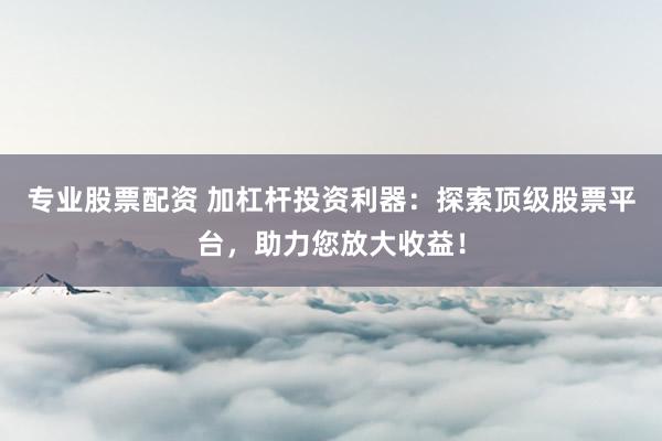 专业股票配资 加杠杆投资利器：探索顶级股票平台，助力您放大收益！