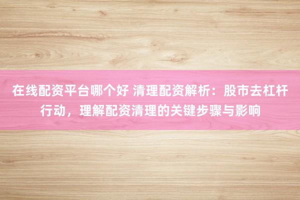 在线配资平台哪个好 清理配资解析：股市去杠杆行动，理解配资清理的关键步骤与影响