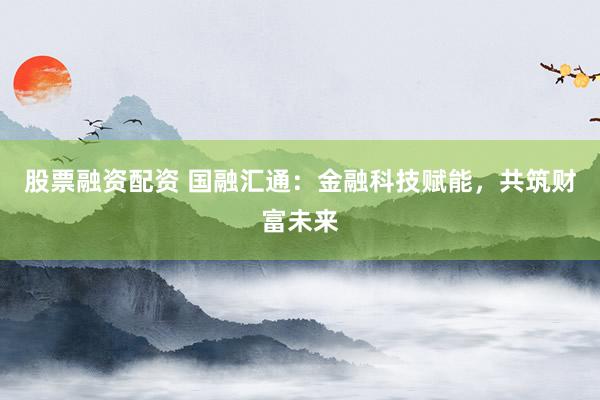 股票融资配资 国融汇通：金融科技赋能，共筑财富未来