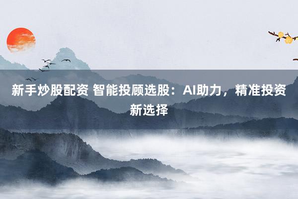 新手炒股配资 智能投顾选股：AI助力，精准投资新选择