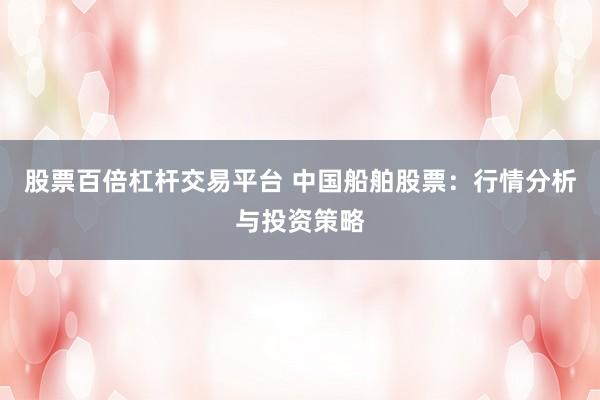 股票百倍杠杆交易平台 中国船舶股票：行情分析与投资策略