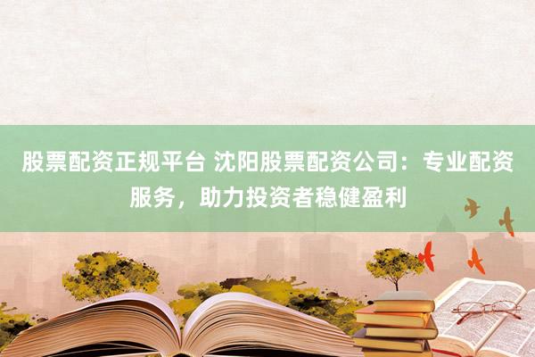 股票配资正规平台 沈阳股票配资公司：专业配资服务，助力投资者稳健盈利