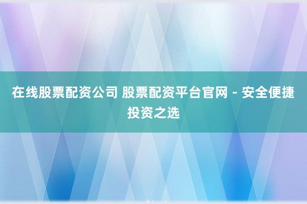 在线股票配资公司 股票配资平台官网 - 安全便捷投资之选