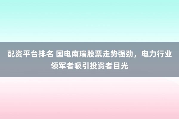 配资平台排名 国电南瑞股票走势强劲，电力行业领军者吸引投资者目光