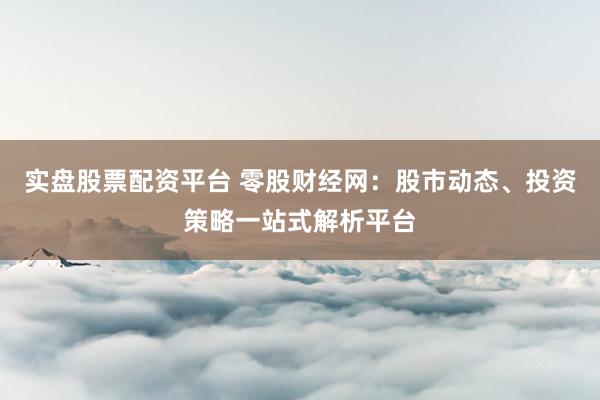 实盘股票配资平台 零股财经网：股市动态、投资策略一站式解析平台