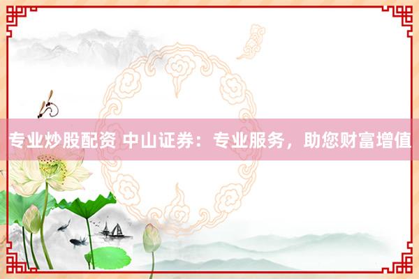 专业炒股配资 中山证券：专业服务，助您财富增值