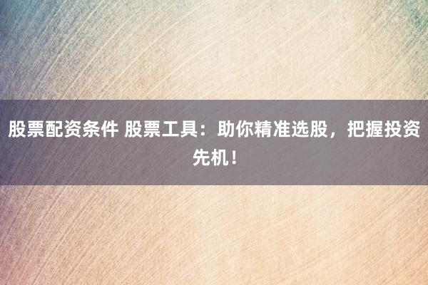 股票配资条件 股票工具：助你精准选股，把握投资先机！