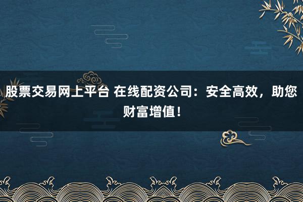 股票交易网上平台 在线配资公司：安全高效，助您财富增值！