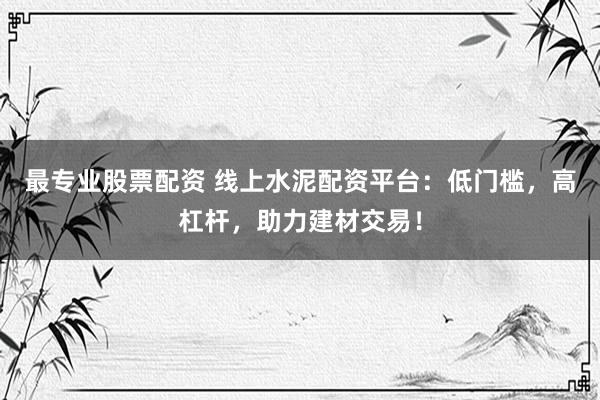 最专业股票配资 线上水泥配资平台：低门槛，高杠杆，助力建材交易！