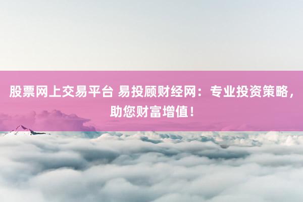 股票网上交易平台 易投顾财经网：专业投资策略，助您财富增值！