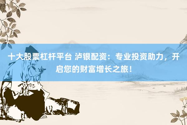 十大股票杠杆平台 泸银配资：专业投资助力，开启您的财富增长之旅！