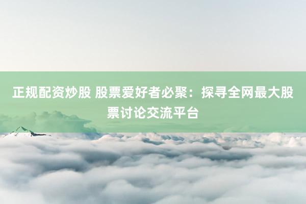 正规配资炒股 股票爱好者必聚：探寻全网最大股票讨论交流平台