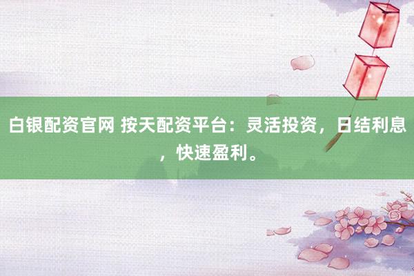 白银配资官网 按天配资平台：灵活投资，日结利息，快速盈利。