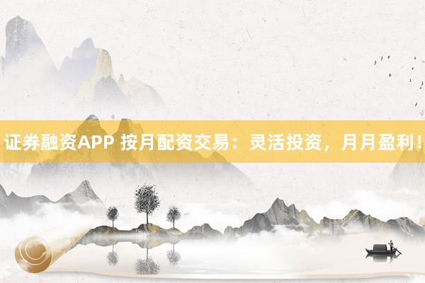 证券融资APP 按月配资交易：灵活投资，月月盈利！