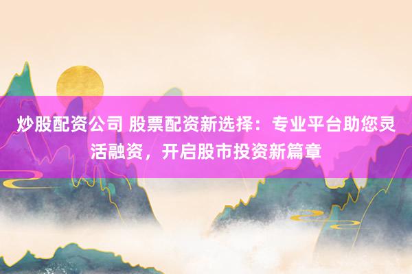 炒股配资公司 股票配资新选择：专业平台助您灵活融资，开启股市投资新篇章