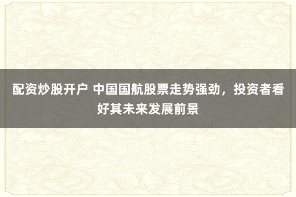 配资炒股开户 中国国航股票走势强劲，投资者看好其未来发展前景