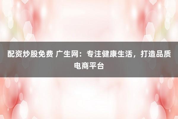配资炒股免费 广生网：专注健康生活，打造品质电商平台