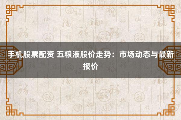 手机股票配资 五粮液股价走势：市场动态与最新报价