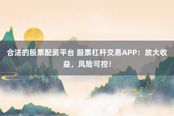 合法的股票配资平台 股票杠杆交易APP：放大收益，风险可控！