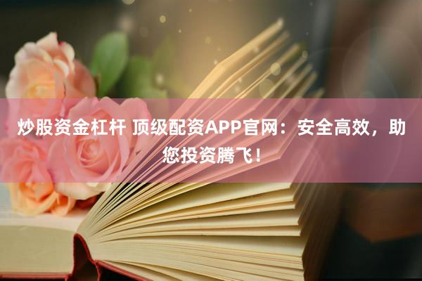 炒股资金杠杆 顶级配资APP官网：安全高效，助您投资腾飞！