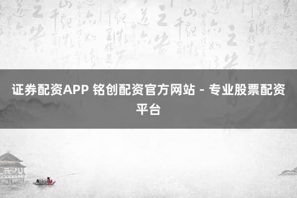 证券配资APP 铭创配资官方网站 - 专业股票配资平台