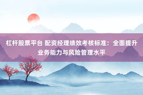 杠杆股票平台 配资经理绩效考核标准：全面提升业务能力与风险管理水平