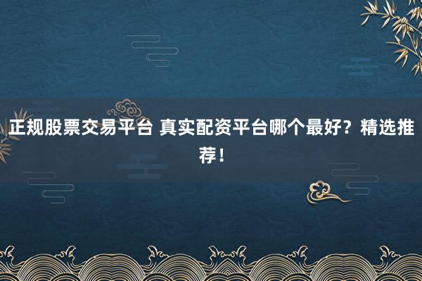 正规股票交易平台 真实配资平台哪个最好？精选推荐！