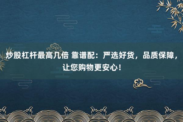 炒股杠杆最高几倍 靠谱配：严选好货，品质保障，让您购物更安心！