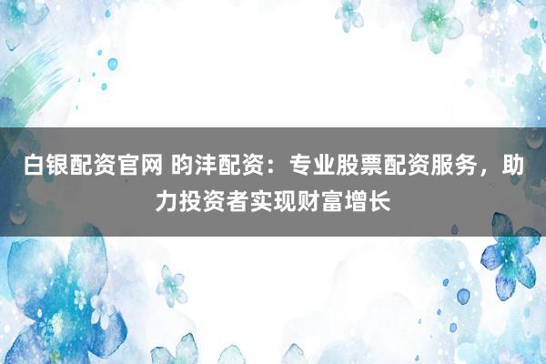 白银配资官网 昀沣配资：专业股票配资服务，助力投资者实现财富增长